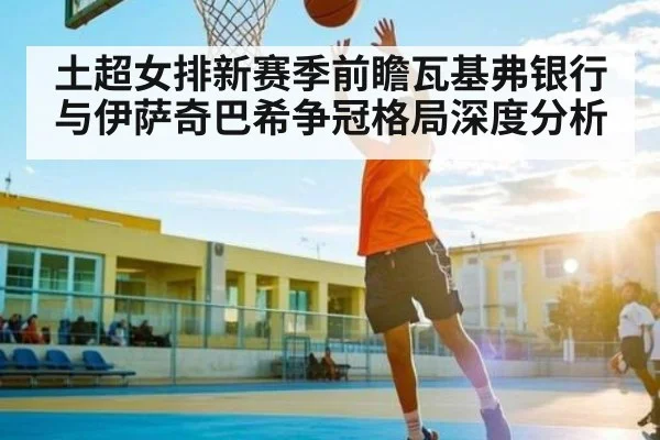土超女排新赛季前瞻瓦基弗银行与伊萨奇巴希争冠格局深度分析
