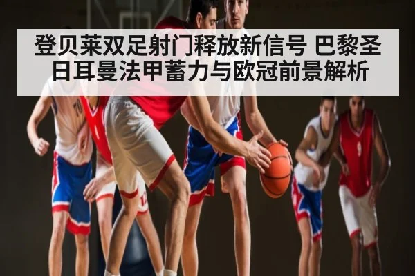 登贝莱双足射门释放新信号 巴黎圣日耳曼法甲蓄力与欧冠前景解析