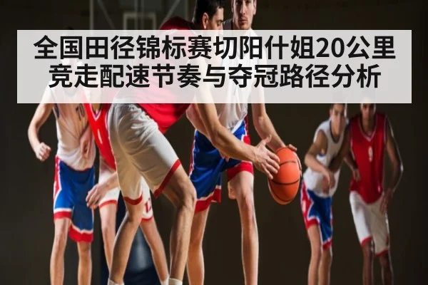 全国田径锦标赛切阳什姐20公里竞走配速节奏与夺冠路径分析