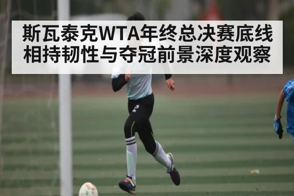 斯瓦泰克WTA年终总决赛底线相持韧性与夺冠前景深度观察