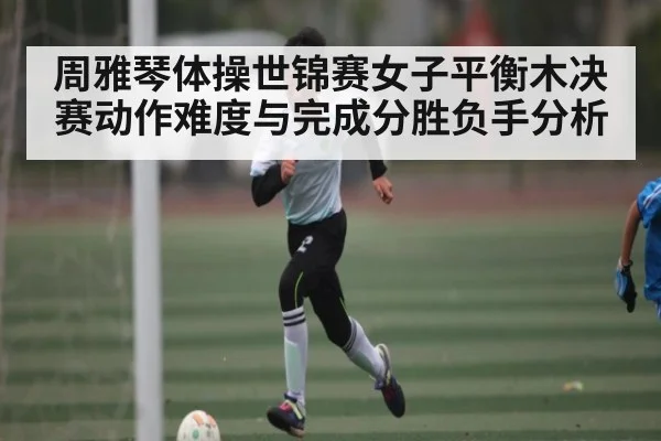 周雅琴体操世锦赛女子平衡木决赛动作难度与完成分胜负手分析