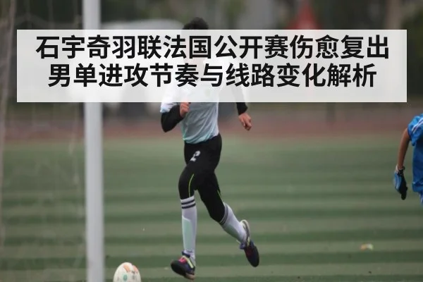 石宇奇羽联法国公开赛伤愈复出 男单进攻节奏与线路变化解析